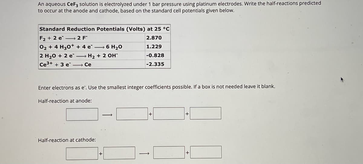 An aqueous CeF3 solution is electrolyzed under 1 bar pressure using platinum electrodes. Write the half-reactions predicted
to occur at the anode and cathode, based on the standard cell potentials given below.
Standard Reduction Potentials (Volts) at 25 °C
F2+2 e 2 F
O2 + 4 H3O++ 4 e6 H₂O
2 H2O + 2 e
H2 + 2 OH
Ce3+ + 3 e
― Ce
2.870
1.229
-0.828
-2.335
Enter electrons as e. Use the smallest integer coefficients possible. If a box is not needed leave it blank.
Half-reaction at anode:
Half-reaction at cathode:
→
+