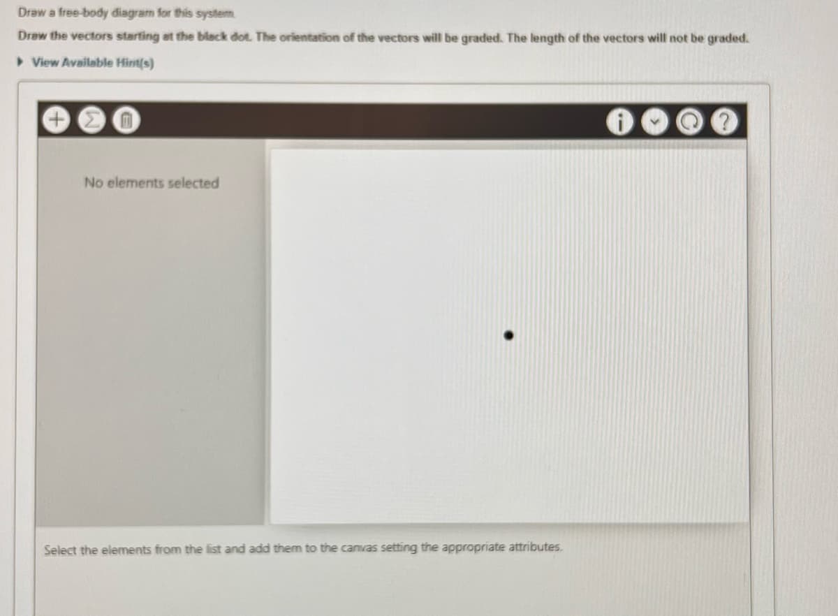 Draw a free-body diagram for this system
Draw the vectors starting at the black dot. The orientation of the vectors will be graded. The length of the vectors will not be graded.
▸ View Available Hint(s)
No elements selected
Select the elements from the list and add them to the canvas setting the appropriate attributes.