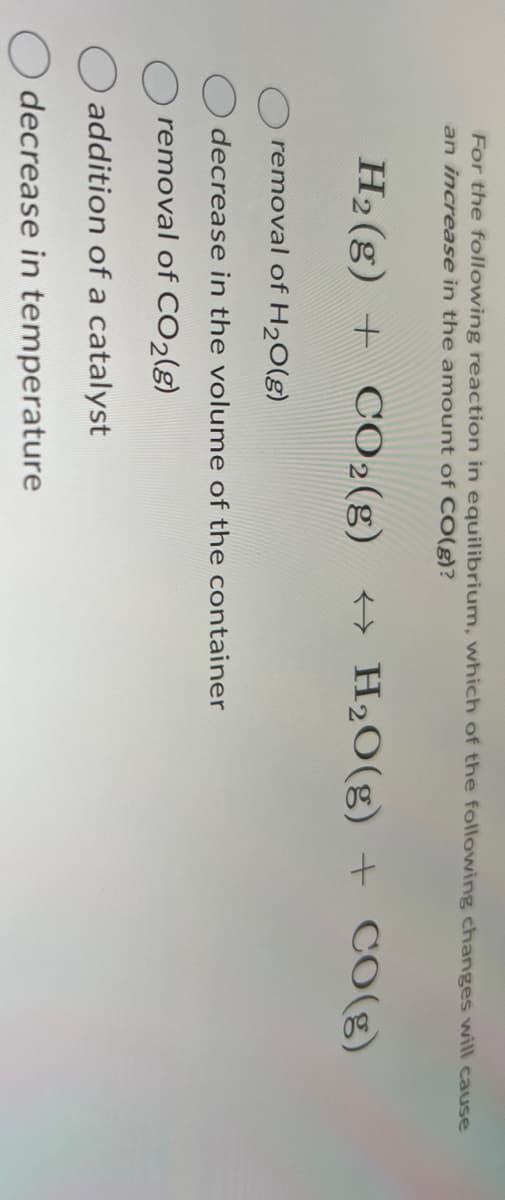 For the following reaction in equilibrium, which of the following changes will cause
an increase in the amount of CO(g)?
H2O(g) + CO(g)
H2(g) + CO2(g)
removal of H2O(g)
decrease in the volume of the container
removal of CO2(g)
addition of a catalyst
decrease in temperature