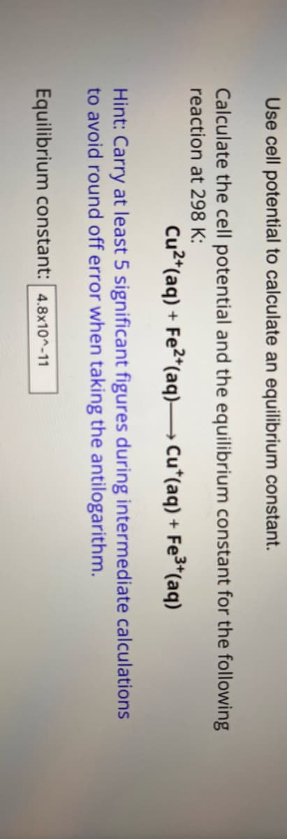 Use cell potential to calculate an equilibrium constant.
Calculate the cell potential and the equilibrium constant for the following
reaction at 298 K:
Cu2+(aq) + Fe2(aq) → Cu*(aq) + Fe3+(aq)
Hint: Carry at least 5 significant figures during intermediate calculations
to avoid round off error when taking the antilogarithm.
Equilibrium constant: 4.8x10^-11