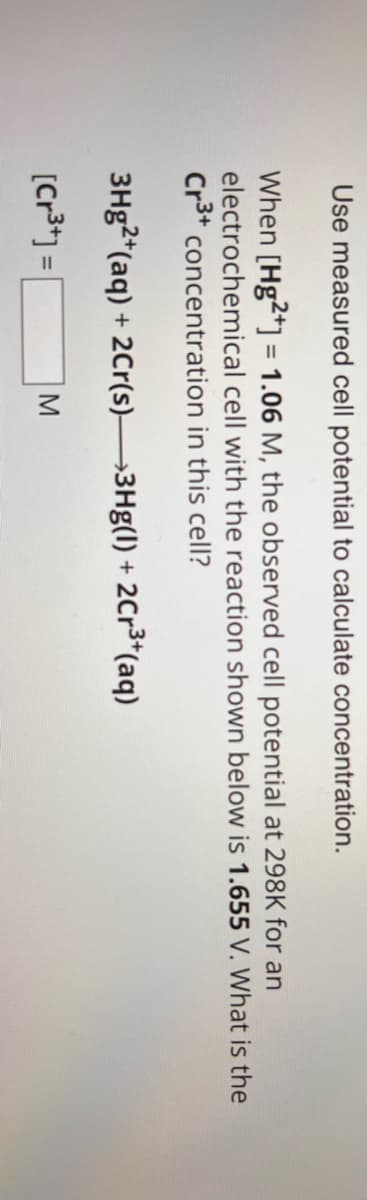 Use measured cell potential to calculate concentration.
When [Hg2+] = 1.06 M, the observed cell potential at 298K for an
electrochemical cell with the reaction shown below is 1.655 V. What is the
Cr3+ concentration in this cell?
3Hg2+(aq) + 2Cr(s)—3Hg(1) + 2Cr³+(aq)
[Cr3+]=
M