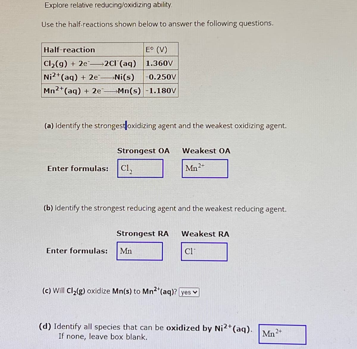 Explore relative reducing/oxidizing ability.
Use the half-reactions shown below to answer the following questions.
Half-reaction
Cl2(g) + 2e2Cl(aq)
E° (V)
1.360V
Ni2+(aq) + 2e
→Ni(s)
-0.250V
Mn2+(aq) + 2e
Mn(s) -1.180V
(a) Identify the strongest oxidizing agent and the weakest oxidizing agent.
Strongest OA
Weakest OA
Enter formulas: Cl₂
Mn2+
(b) Identify the strongest reducing agent and the weakest reducing agent.
Strongest RA
Weakest RA
Cl
Enter formulas: Mn
(c) Will Cl2(g) oxidize Mn(s) to Mn2+(aq)? yes
(d) Identify all species that can be oxidized by Ni²+(aq). Mn2+
If none, leave box blank.