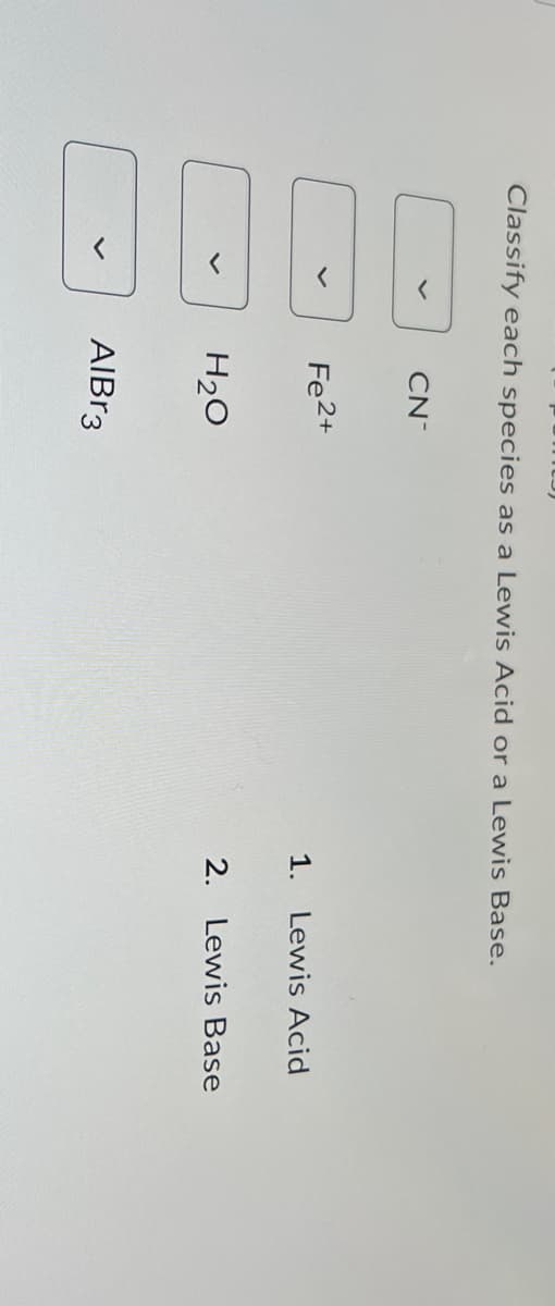 Classify each species as a Lewis Acid or a Lewis Base.
CN
Fe2+
1. Lewis Acid
H₂O
2. Lewis Base
AlBr3