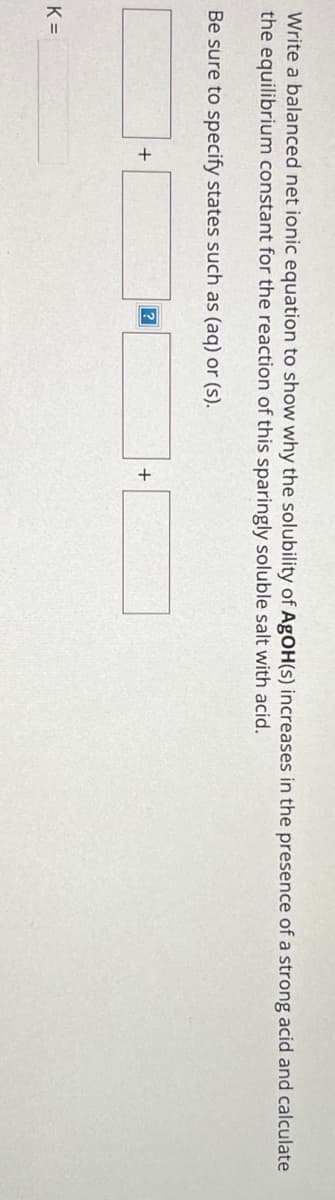 Write a balanced net ionic equation to show why the solubility of AgOH(s) increases in the presence of a strong acid and calculate
the equilibrium constant for the reaction of this sparingly soluble salt with acid.
Be sure to specify states such as (aq) or (s).
K =
+
?
+