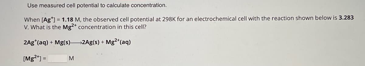 Use measured cell potential to calculate concentration.
When [Ag] 1.18 M, the observed cell potential at 298K for an electrochemical cell with the reaction shown below is 3.283
V. What is the Mg2+ concentration in this cell?
2Ag (aq) + Mg(s) 2Ag(s) + Mg2+(aq)
[Mg2+]=
M