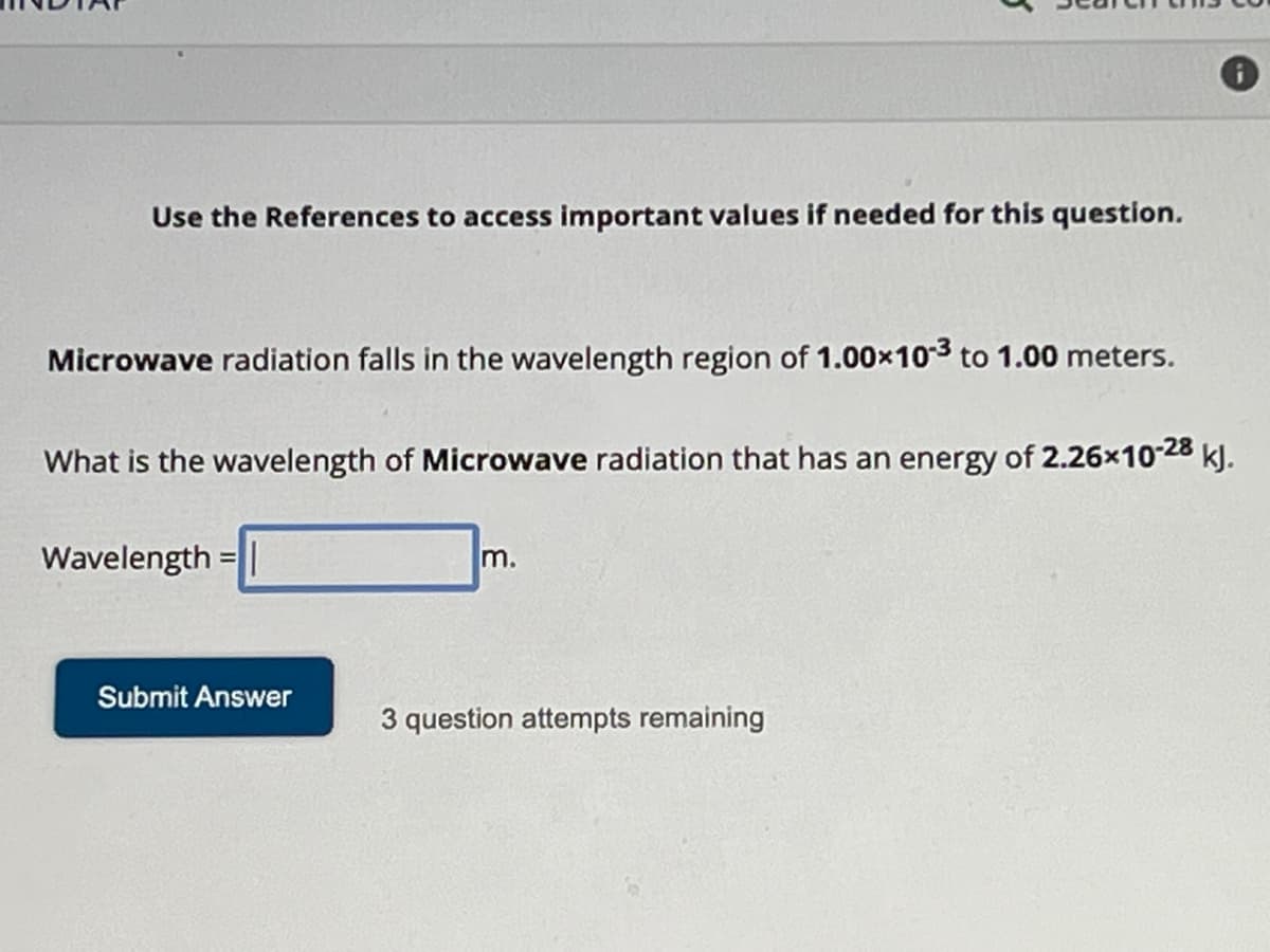 Use the References to access important values if needed for this question.
Microwave radiation falls in the wavelength region of 1.00×103 to 1.00 meters.
What is the wavelength of Microwave radiation that has an energy of 2.26x10-28 kJ.
Wavelength
=
Submit Answer
m.
3 question attempts remaining