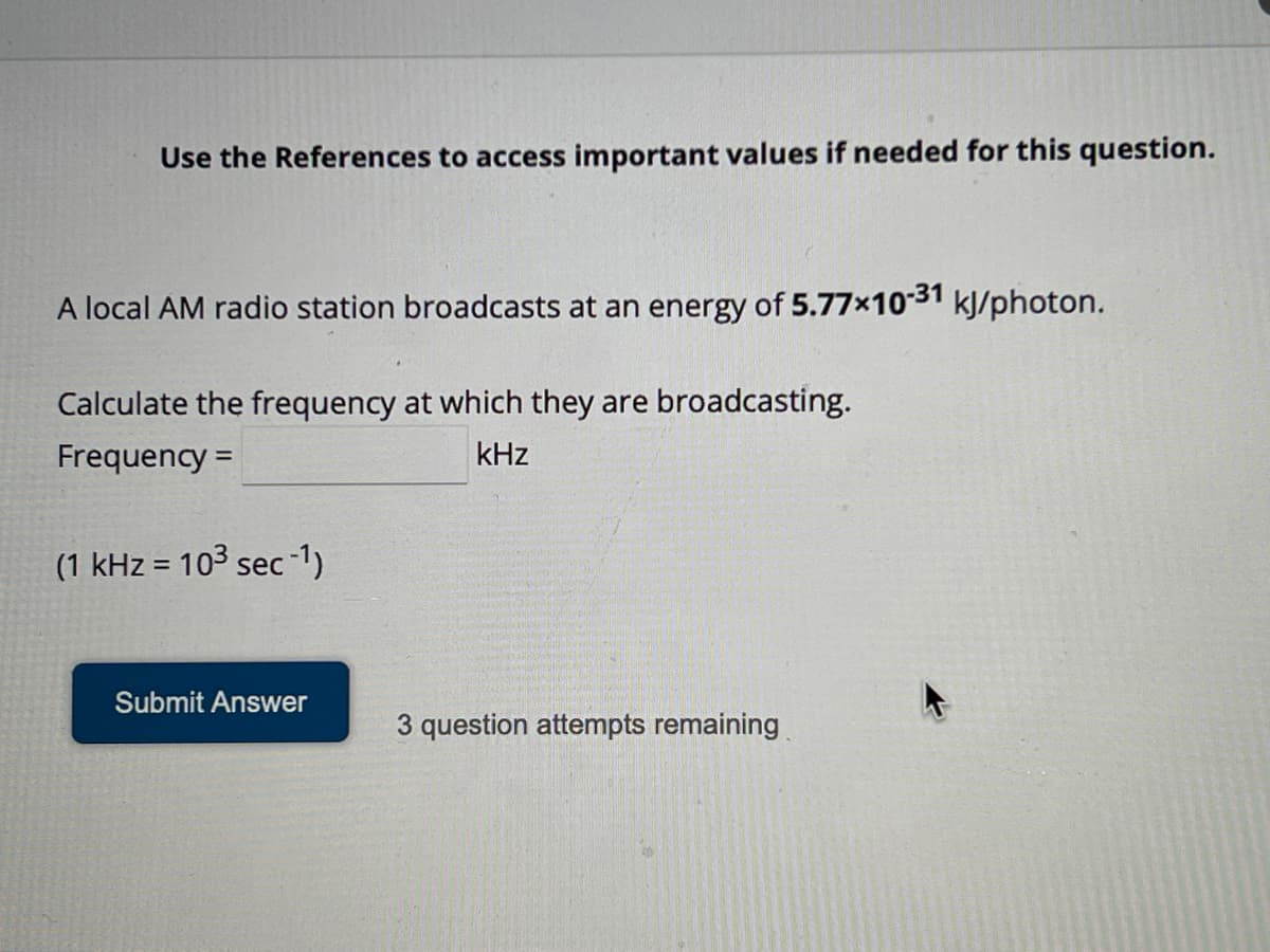 Use the References to access important values if needed for this question.
A local AM radio station broadcasts at an energy of 5.77x10-31 kJ/photon.
Calculate the frequency at which they are broadcasting.
Frequency =
kHz
(1 kHz = 103 sec -1)
Submit Answer
3 question attempts remaining
