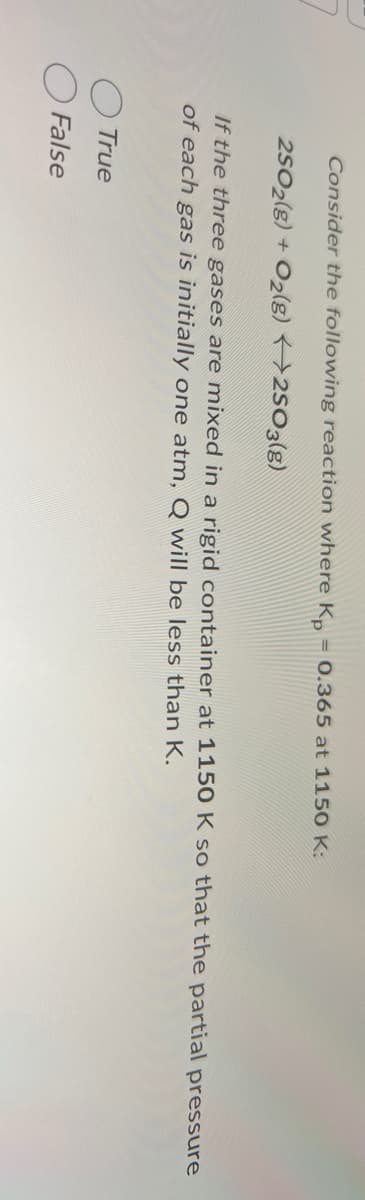 Consider the following reaction where Kp = 0.365 at 1150 K:
2502(g) + O2(g) 2503(g)
If the three gases are mixed in a rigid container at 1150 K so that the partial pressure
of each gas is initially one atm, Q will be less than K.
True
False