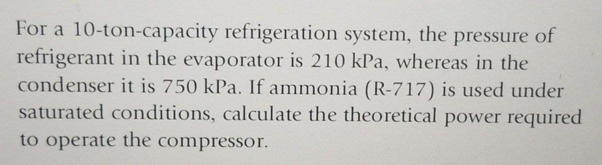 For a 10-ton-capacity refrigeration system, the pressure of
refrigerant in the evaporator is 210 kPa, whereas in the
condenser it is 750 kPa. If ammonia (R-717) is used under
saturated conditions, calculate the theoretical power required
to operate the compressor.
