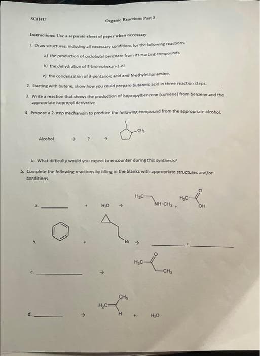 SCHAU
Instructions: Use a separate sheet of paper when necessary
1. Draw structures, including all necessary conditions for the following reactions:
Organic Reactions Part 2
a) the production of cyclobutyl benzoate from its starting compounds.
b) the dehydration of 3-bromohexan-1-ol.
c) the condensation of 3-pentanoic acid and N-ethylethanamine.
2. Starting with butene, show how you could prepare butanoic acid in three reaction steps.
3. Write a reaction that shows the production of isopropylbenzene (cumene) from benzene and the
appropriate isopropyl derivative.
4. Propose a 2-step mechanism to produce the following compound from the appropriate alcohol.
d.
Alcohol
b. What difficulty would you expect to encounter during this synthesis?
5. Complete the following reactions by filling in the blanks with appropriate structures and/or
conditions.
H₂O
H₂C-
NHẠCH, OH
malom
H₂C
H₂O