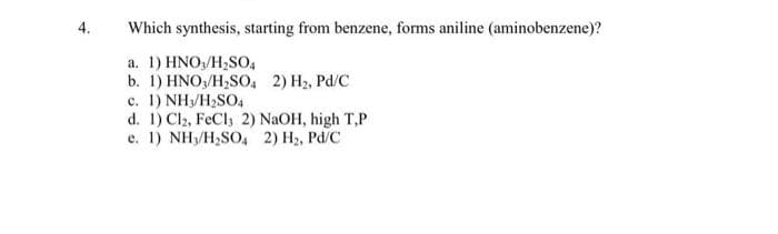 4.
Which synthesis, starting from benzene, forms aniline (aminobenzene)?
a. 1) HNO3/H₂SO4
b. 1) HNO3/H₂SO4 2) H₂, Pd/C
c. 1) NH₂/H₂SO4
d. 1) Cl2, FeCl3 2) NaOH, high T,P
e. 1) NH₁/H₂SO4 2) H₂, Pd/C