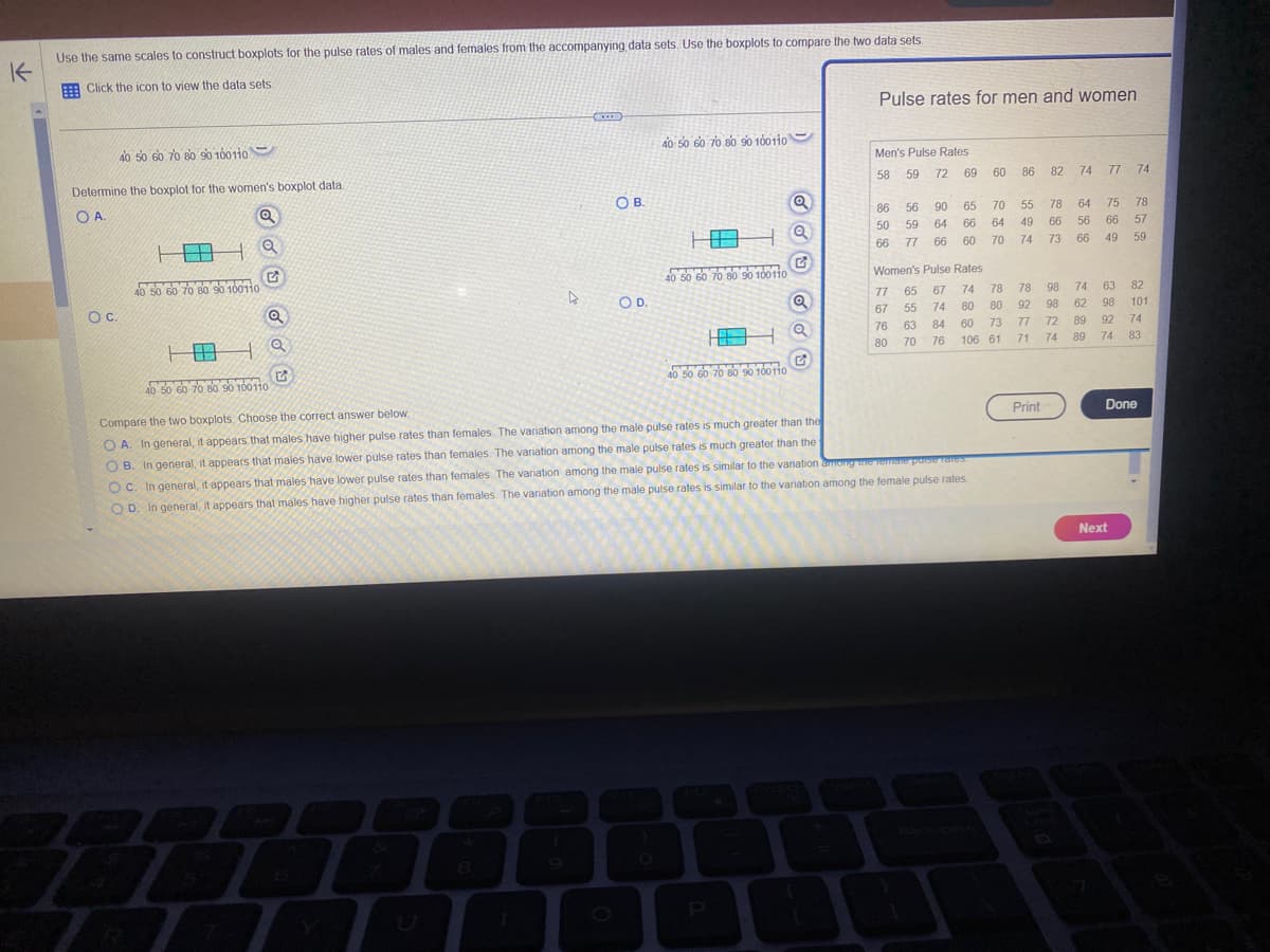 K
Use the same scales to construct boxplots for the pulse rates of males and females from the accompanying data sets. Use the boxplots to compare the two data sets.
Click the icon to view the data sets.
40 50 60 70 80 90 100 110
Determine the boxplot for the women's boxplot data.
OA.
OC.
7
181
40 50 60 70 80 90 100110
Q
Q
G
Q
Q
G
XE
8
OB.
O D.
40 50 60 70 80 90 100110
1.0
40 50 60 70 80 90 100110
Q
40 50 60 70 80 90 100110
Q
Q
Pulse rates for men and women
(
Men's Pulse Rates
58
59 72
69
86 56 90
65
50 59 64
66
66 77 66 60
181
40 50 60 70 80 90 100110
Compare the two boxplots. Choose the correct answer below..
OA. In general, it appears that males have higher pulse rates than females. The variation among the male pulse rates is much greater than the
OB. In general, it appears that males have lower pulse rates than females. The variation among the male pulse rates is much greater than the
OC. In general, it appears that males have lower pulse rates than females. The variation among the male pulse rates is similar to the variation among the remote poise rates.
OD. In general, it appears that males have higher pulse rates than females. The variation among the male pulse rates is similar to the variation among the female pulse rates.
Women's Pulse Rates
65
67
74
55
74
80
63 84
70 76
77
67
76
80
60
70
64
70
78
80
73
60
106 61
74
86 82
55
49
74
78
66
73
78
98
98
92
Print
77 72
71
77 74
64 75
56
66
66
49
89
74 89
74
63
62 98
92
74
78
57
59
Next
82
101
74
83
Done