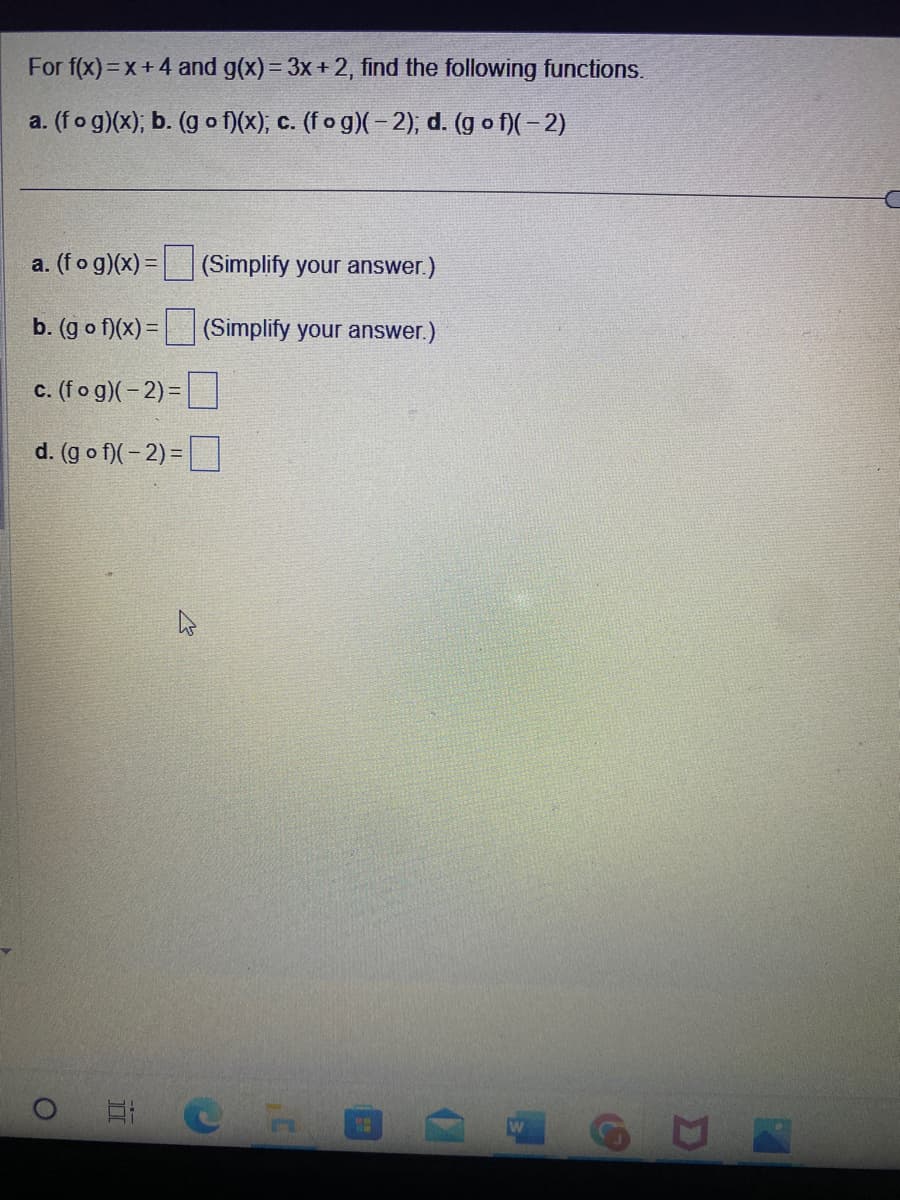 For f(x)=x+4 and g(x) = 3x + 2, find the following functions.
a. (fog)(x); b. (gof)(x); c. (fog)(-2); d. (gof)(-2)
a. (fog)(x) = (Simplify your answer.)
b. (gof)(x) =
(Simplify your answer.)
c. (fog)(-2)=
d.
(gof)(-2)=
O
E
C
D