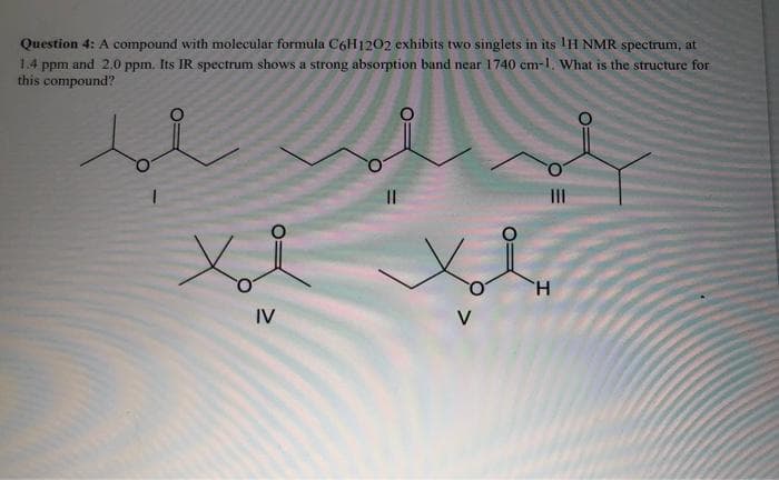 Question 4: A compound with molecular formula C6H1202 exhibits two singlets in its IH NMR spectrum, at
1.4 ppm and 2.0 ppm. Its IR spectrum shows a strong absorption band near 1740 cm-1. What is the structure for
this compound?
Xl Xol
X₂
H
IV
V