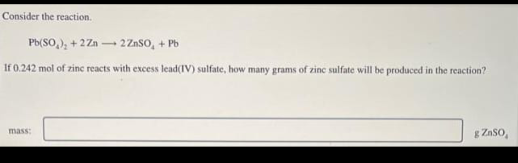 Consider the reaction.
Pb(SO₂)₂ +2Zn → 2 ZnSO₂ + Pb
If 0,242 mol of zinc reacts with excess lead(IV) sulfate, how many grams of zinc sulfate will be produced in the reaction?
mass:
g ZnSO
