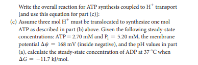 Write the overall reaction for ATP synthesis coupled to H* transport
[and use this equation for part (c)]:
(c) Assume three mol H* must be translocated to synthesize one mol
ATP as described in part (b) above. Given the following steady-state
concentrations: ATP=2.70 mM and P, = 5.20 mM, the membrane
potential A = 168 mV (inside negative), and the pH values in part
(a), calculate the steady-state concentration of ADP at 37 °C when
AG = -11.7 kJ/mol.
