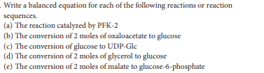 Write a balanced equation for cach of the following reactions or reaction
sequences.
(a) The reaction catalyzed by PFK-2
(b) The conversion of 2 moles of oxaloacetate to glucose
(c) The conversion of glucose to UDP-Gle
(d) The conversion of 2 moles of glycerol to glucose
(e) The conversion of 2 moles of malate to glucose-6-phosphate
