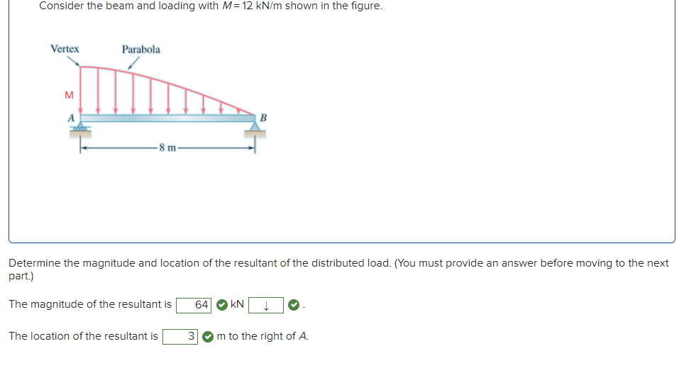 Consider the beam and loading with M= 12 kN/m shown in the figure.
Vertex
Parabola
M
A
-8 m-
Determine the magnitude and location of the resultant of the distributed load. (You must provide an answer before moving to the next
part.)
The magnitude of the resultant is
64
kN
The location of the resultant is
3
m to the right of A.
