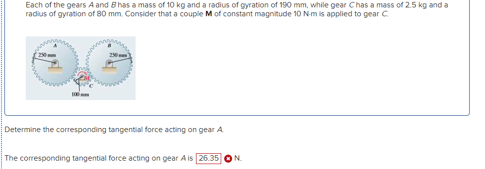 Each of the gears A and B has a mass of 10 kg and a radius of gyration of 190 mm, while gear Chas a mass of 2.5 kg and a
radius of gyration of 80 mm. Consider that a couple M of constant magnitude 10 N-m is applied to gear C.
250 mm
250 mm
100 mm
Determine the corresponding tangential force acting on gear A.
The corresponding tangential force acting on gear A is 26.35 O N.
