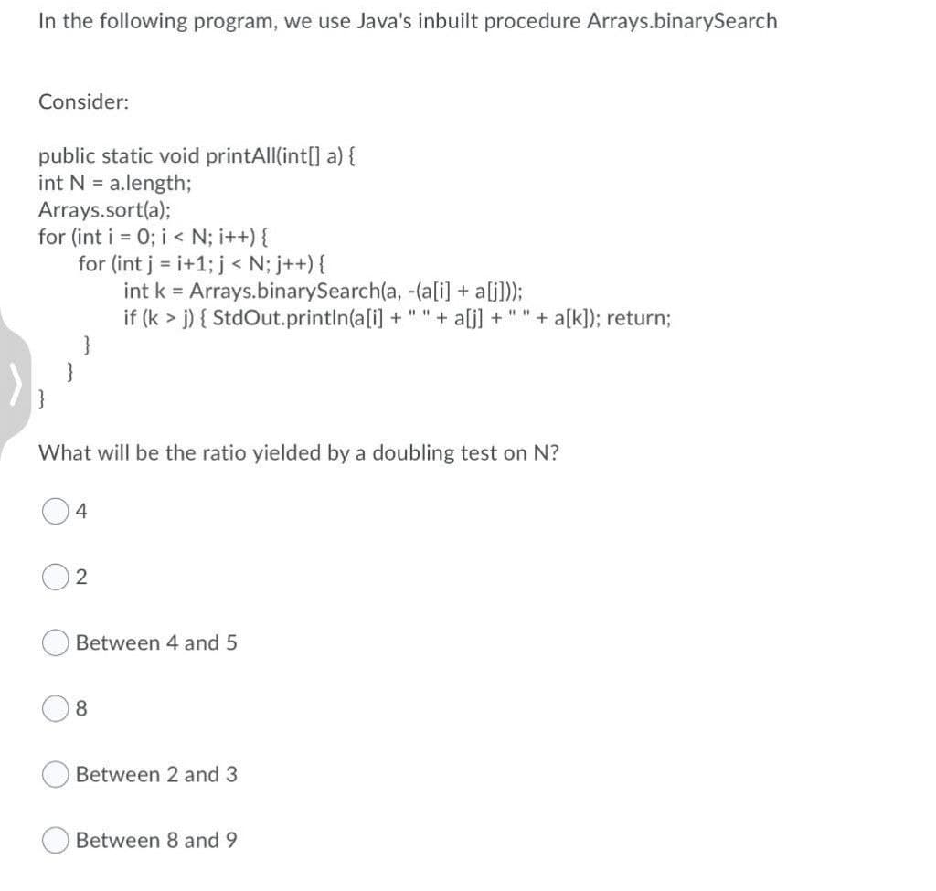 In the following program, we use Java's inbuilt procedure Arrays.binarySearch
Consider:
public static void printAll(int[] a){
int N = a.length;
Arrays.sort(a);
for (int i = 0; i < N; i++) {
for (int j = i+1; j < N; j++) {
int k = Arrays.binarySearch(a, -(ali] + alj]);
if (k > j) { StdOut.println(a[i] + " " + alj] +
}
+ a[k]); return;
What will be the ratio yielded by a doubling test on N?
4
Between 4 and 5
8.
Between 2 and 3
Between 8 and 9
