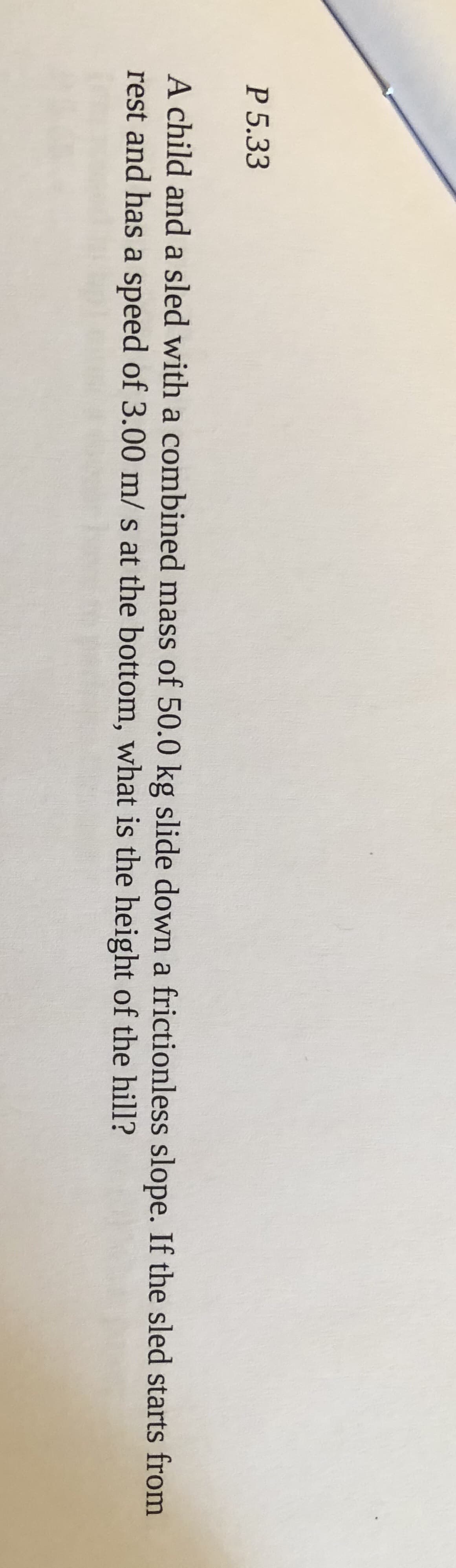 A child and a sled with a combined mass of 50.0 kg slide down a frictionless slope. If the sled starts from
rest and has a speed of 3.00 m/ s at the bottom, what is the height of the hill?
