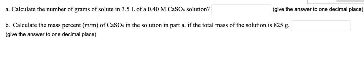 a. Calculate the number of grams of solute in 3.5 L of a 0.40 M CaSO4 solution?
b. Calculate the mass percent (m/m) of CaSO4 in the solution in part a. if the total mass of the solution is 825 g.
(give the answer to one decimal place)
(give the answer to one decimal place)