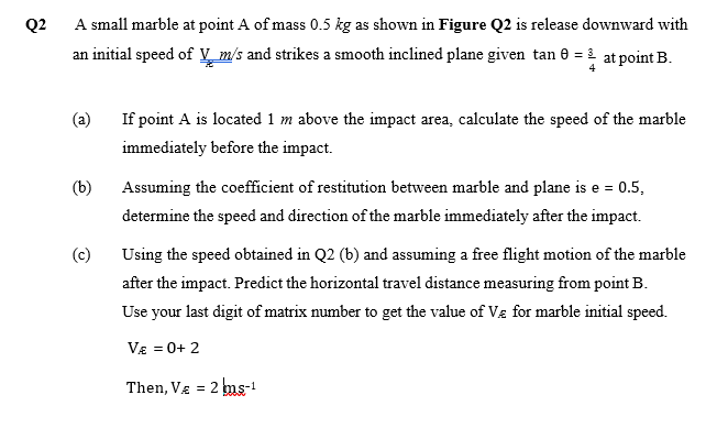 Q2
A small marble at point A of mass 0.5 kg as shown in Figure Q2 is release downward with
an initial speed of V m/s and strikes a smooth inclined plane given tan 0 = 1 at point B.
(a)
If point A is located 1 m above the impact area, calculate the speed of the marble
immediately before the impact.
(b)
Assuming the coefficient of restitution between marble and plane is e = 0.5,
determine the speed and direction of the marble immediately after the impact.
(c)
Using the speed obtained in Q2 (b) and assuming a free flight motion of the marble
after the impact. Predict the horizontal travel distance measuring from point B.
Use your last digit of matrix number to get the value of Vg for marble initial speed.
V£ = 0+ 2
Then, VE = 2 ms-!
