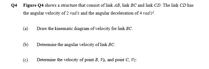 Q4 Figure Q4 shows a structure that consist of link AB, link BC and link CD. The link CD has
the angular velocity of 2 rad/s and the angular deceleration of 4 rad's.
(a)
Draw the kinematic diagram of velocity for link BC.
(b)
Determine the angular velocity of link BC.
(c)
Determine the velocity of point B, V3, and point C, Vc:
