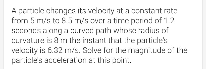 A particle changes its velocity at a constant rate
from 5 m/s to 8.5 m/s over a time period of 1.2
seconds along a curved path whose radius of
curvature is 8 m the instant that the particle's
velocity is 6.32 m/s. Solve for the magnitude of the
particle's acceleration at this point.
