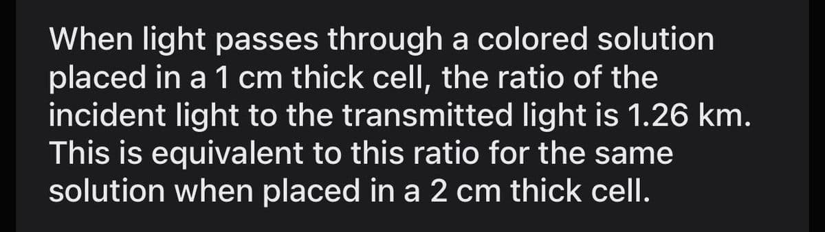 When light passes through a colored solution
placed in a 1 cm thick cell, the ratio of the
incident light to the transmitted light is 1.26 km.
This is equivalent to this ratio for the same
solution when placed in a 2 cm thick cell.