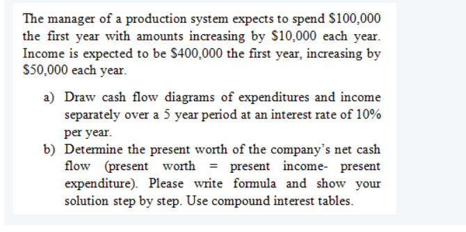 The manager of a production system expects to spend $100,000
the first year with amounts increasing by $10,000 each year.
Income is expected to be $400,000 the first year, increasing by
$50,000 each year.
a) Draw cash flow diagrams of expenditures and income
separately over a 5 year period at an interest rate of 10%
per year.
b) Detemine the present worth of the company's net cash
flow (present worth
expenditure). Please write fomula and show your
solution step by step. Use compound interest tables.
= present income- present
