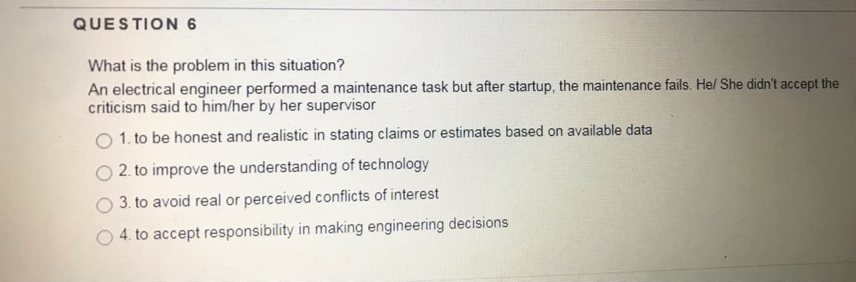 QUESTION 6
What is the problem in this situation?
An electrical engineer performed a maintenance task but after startup, the maintenance fails. He/ She didn't accept the
criticism said to him/her by her supervisor
1. to be honest and realistic in stating claims or estimates based on available data
2. to improve the understanding of technology
3. to avoid real or perceived conflicts of interest
4. to accept responsibility in making engineering decisions
