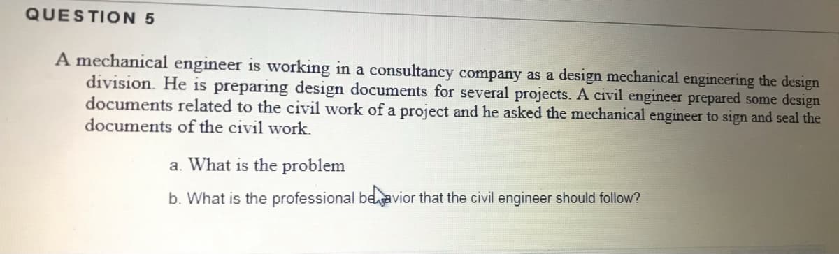 QUESTION 5
A mechanical engineer is working in a consultancy company as a design mechanical engineering the design
division. He is preparing design documents for several projects. A civil engineer prepared some design
documents related to the civil work of a project and he asked the mechanical engineer to sign and seal the
documents of the civil work.
a. What is the problem
b. What is the professional beavior that the civil engineer should follow?
