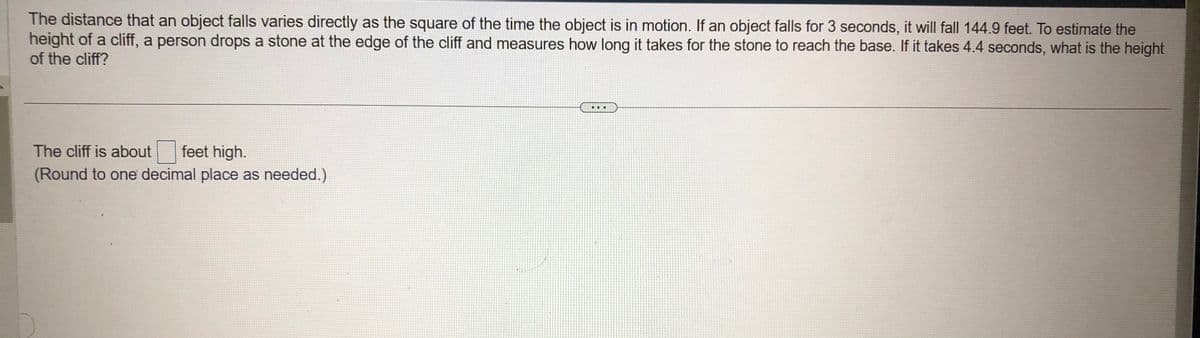 The distance that an object falls varies directly as the square of the time the object is in motion. If an object falls for 3 seconds, it will fall 144.9 feet. To estimate the
height of a cliff, a person drops a stone at the edge of the cliff and measures how long it takes for the stone to reach the base. If it takes 4.4 seconds, what is the height
of the cliff?
The cliff is about feet high.
(Round to one decimal place as needed.)