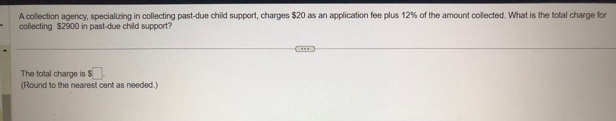 A collection agency, specializing in collecting past-due child support, charges $20 as an application fee plus 12% of the amount collected. What is the total charge for
collecting $2900 in past-due child support?
The total charge is $
(Round to the nearest cent as needed.)