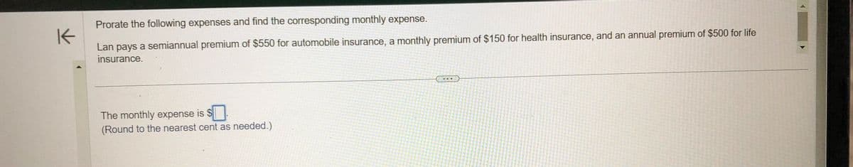 K
Prorate the following expenses and find the corresponding monthly expense.
Lan pays a semiannual premium of $550 for automobile insurance, a monthly premium of $150 for health insurance, and an annual premium of $500 for life
insurance.
The monthly expense is $
(Round to the nearest cent as needed.)
...