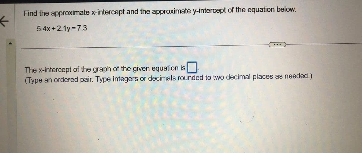 ←
Find the approximate x-intercept and the approximate y-intercept of the equation below.
5.4x+2.1y =7.3
The x-intercept of the graph of the given equation is
(Type an ordered pair. Type integers or decimals rounded to two decimal places as needed.)