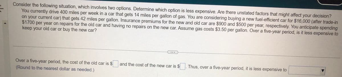 Consider the following situation, which involves two options. Determine which option is less expensive. Are there unstated factors that might affect your decision?
You currently drive 400 miles per week in a car that gets 14 miles per gallon of gas. You are considering buying a new fuel-efficient car for $16,000 (after trade-in
on your current car) that gets 42 miles per gallon. Insurance premiums for the new and old car are $900 and $500 per year, respectively. You anticipate spending
$1700 per year on repairs for the old car and having no repairs on the new car. Assume gas costs $3.50 per gallon. Over a five-year period, is it less expensive to
keep your old car or buy the new car?
Over a five-year period, the cost of the old car is $
(Round to the nearest dollar as needed.)
and the cost of the new car is $
Thus, over a five-year period, it is less expensive to