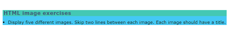 HTML image exercises
Display five different images. Skip two lines between each image. Each image should have a title.
