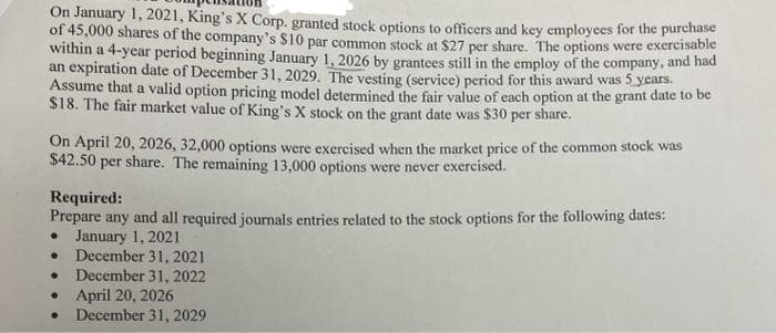 On January 1, 2021, King's X Corp. granted stock options to officers and key employees for the purchase
of 45,000 shares of the company's $10 par common stock at $27 per share. The options were exercisable
within a 4-year period beginning January 1, 2026 by grantees still in the employ of the company, and had
an expiration date of December 31, 2029. The vesting (service) period for this award was 5 years.
Assume that a valid option pricing model determined the fair value of each option at the grant date to be
$18. The fair market value of King's X stock on the grant date was $30 per share.
On April 20, 2026, 32,000 options were exercised when the market price of the common stock was
$42.50 per share. The remaining 13,000 options were never exercised.
Required:
Prepare any and all required journals entries related to the stock options for the following dates:
. January 1, 2021
.
December 31, 2021
● December 31, 2022
April 20, 2026
December 31, 2029
●