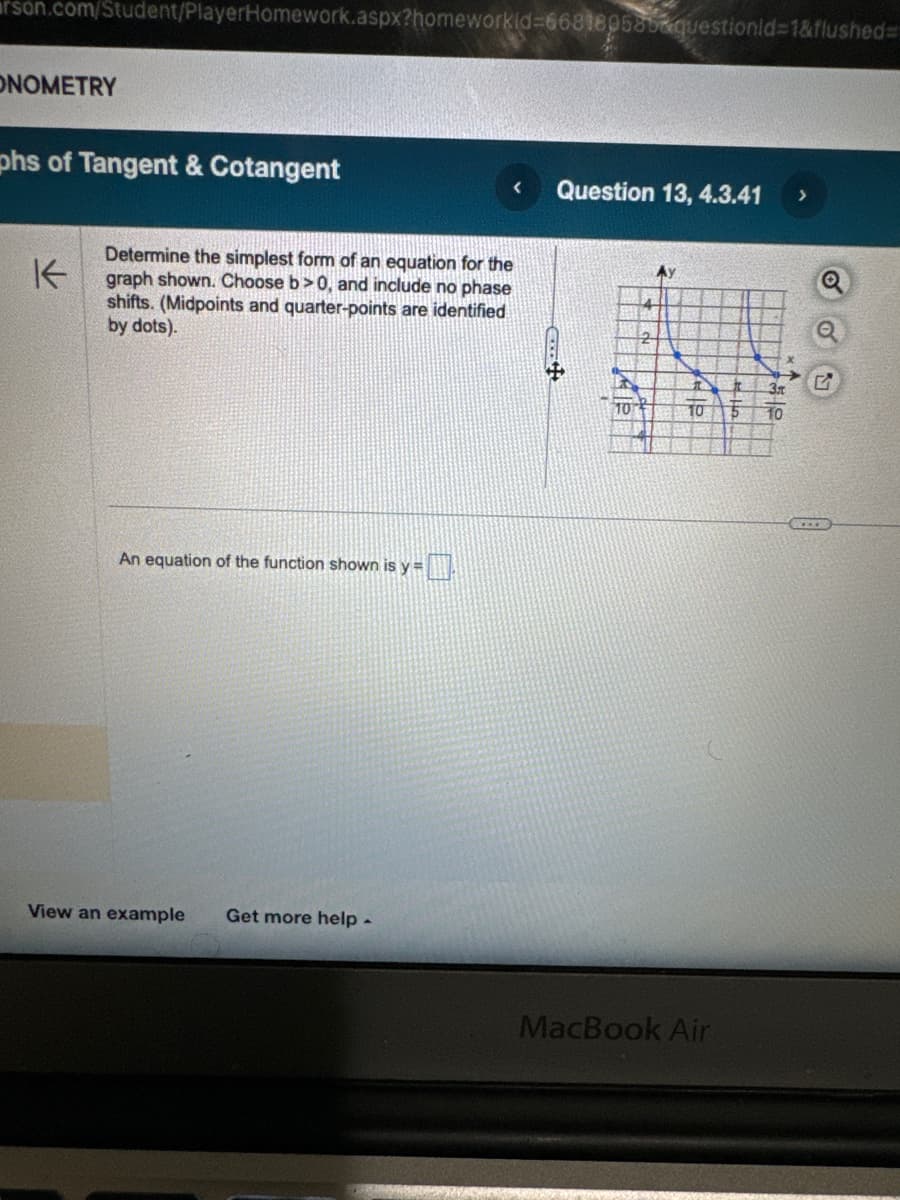 rson.com/Student/PlayerHomework.aspx?homeworkid=668180585questionid=1&flushed=
ONOMETRY
phs of Tangent & Cotangent
K
<
Question 13, 4.3.41
>
Determine the simplest form of an equation for the
graph shown. Choose b>0, and include no phase
shifts. (Midpoints and quarter-points are identified
by dots).
4
2
An equation of the function shown is y =
View an example Get more help
Ay
10
10 5 10
MacBook Air