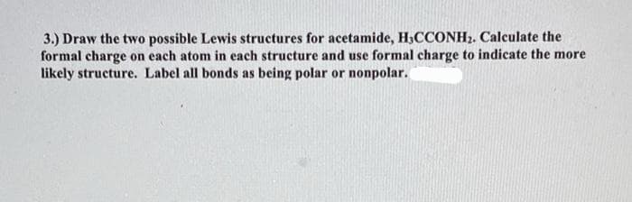 3.) Draw the two possible Lewis structures for acetamide, H₂CCONH2. Calculate the
formal charge on each atom in each structure and use formal charge to indicate the more
likely structure. Label all bonds as being polar or nonpolar.