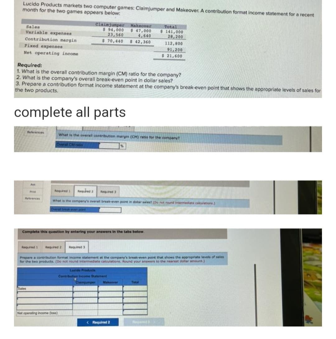 Lucido Products markets two computer games: Claimjumper and Makeover. A contribution format income statement for a recent
month for the two games appears below:
Sales
Variable expenses
Contribution margin
Fixed expenses
Net operating income
References
Required:
1. What is the overall contribution margin (CM) ratio for the company?
Ass
2. What is the company's overall break-even point in dollar sales?
3. Prepare a contribution format income statement at the company's break-even point that shows the appropriate levels of sales for
the two products.
complete all parts
P
References
Sales
Claimjumper
$ 94,000
23,560
$ 70,440 $ 42,360
What is the overall contribution margin (CM) ratio for the company?
Overal CM ratio
Net operating income (loss)
Makeover
$ 47,000
4,640
Required 1 Required 2
What is the company's overall break-even point in dollar sales? (Do not round intermediate calculations.)
Overall brouk-even point
Complete this question by entering your answers in the tabs below.
Required 3
Required 3
Required 1 Required 2
Prepare a contribution format income statement at the company's break-even point that shows the appropriate levels of sales
for the two products. (Do not round Intermediate calculations. Round your answers to the nearest dollar amount.)
Lucide Products
Contribution Income Statement
Total
$ 141,000
28,200
112,800
91,200
$ 21,600
Claimjumper Makeover
< Required 2
Total
Racin