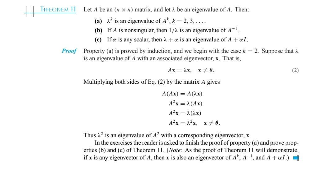 THEOREM 11
Let A be an (nx n) matrix, and let λ be an eigenvalue of A. Then:
(a)
is an eigenvalue of Ak, k = 2, 3, ....
(b)
If A is nonsingular, then 1/2 is an eigenvalue of A-¹.
(c) Ifa is any scalar, then λ + a is an eigenvalue of A + aI.
Proof Property (a) is proved by induction, and we begin with the case k = 2. Suppose that >
is an eigenvalue of A with an associated eigenvector, x. That is,
Ax = λx, x ± 0.
Multiplying both sides of Eq. (2) by the matrix A gives
A(Ax) = A(2x)
A²x = λ(Ax)
A²x = λ(2x)
A²x = 1²x, x‡0.
(2)
Thus ² is an eigenvalue of A² with a corresponding eigenvector, x.
In the exercises the reader is asked to finish proof of property (a) and prove prop-
erties (b) and (c) of Theorem 11. (Note: As the proof of Theorem 11 will demonstrate,
if x is any eigenvector of A, then x is also an eigenvector of Ak, A-1, and A + αI.)