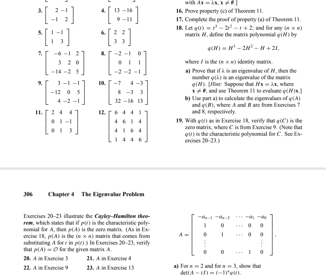 306
3.
³ [34]
$[6]
5.
1 -1
3
7.
9.
11.
-6-1 2
320
-14 -2 5
3-1-1
-12 0 5
4 -2 -1
24 4
1-1
3
4. 13-16
9-11
6.
8.
2 2
33
12.
-2-2
10. -7 4-3
83 3
32-16 13
6441
461
4164
14 46
4
Chapter 4 The Eigenvalue Problem
Exercises 20-23 illustrate the Cayley-Hamilton theo-
rem, which states that if p(t) is the characteristic poly-
nomial for A, then p(A) is the zero matrix. (As in Ex-
ercise 18, p(A) is the (n × n) matrix that comes from
substituting A fort in p(t).) In Exercises 20-23, verify
that p(A) = O for the given matrix A.
20. A in Exercise 3
21. A in Exercise 4
23. A in Exercise 13
22. A in Exercise 9
with Ax = λx, x = 0.]
16. Prove property (c) of Theorem 11.
17. Complete the proof of property (a) of Theorem 11.
18. Let q(t) = t³ - 21² - t + 2; and for any (nx n)
matrix H, define the matrix polynomial q (H) by
q(H) = H³ - 2H² – H+21,
where I is the (n × n) identity matrix.
a) Prove that if λ is an eigenvalue of H, then the
number q (2) is an eigenvalue of the matrix
q(H). [Hint: Suppose that Hx = λx, where
x = 0, and use Theorem 11 to evaluate q (H)x.]
b) Use part a) to calculate the eigenvalues of q (A)
and q (B), where A and B are from Exercises 7
and 8, respectively.
19. With q (t) as in Exercise 18, verify that q(C) is the
zero matrix, where C is from Exercise 9. (Note that
q(t) is the characteristic polynomial for C. See Ex-
ercises 20-23.)
A =
-an-1-an-2 ... a₁-ao
0
0
1
0
0
0
1
0
0
0
1
0
a) For n = 2 and for n = 3, show that
det(AtI) = (-1)" q(t).