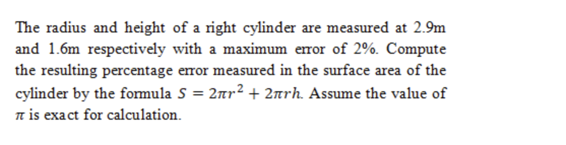 The radius and height of a right cylinder are measured at 2.9m
and 1.6m respectively with a maximum error of 2%. Compute
the resulting percentage error measured in the surface area of the
cylinder by the formula S = 2nr2 + 2nrh. Assume the value of
n is exact for calculation.
