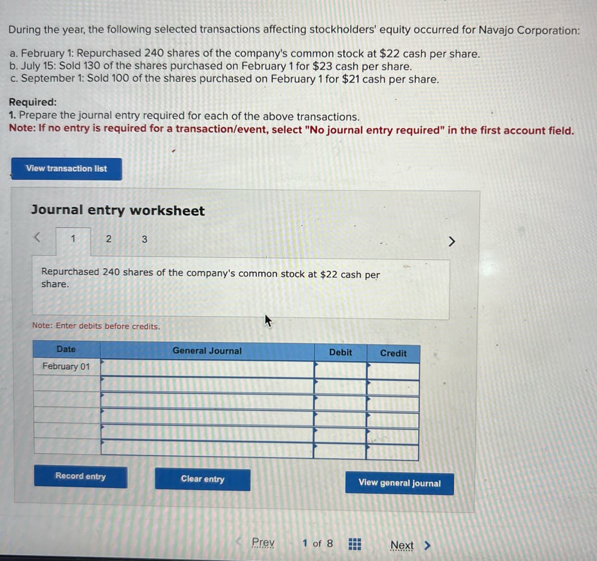 During the year, the following selected transactions affecting stockholders' equity occurred for Navajo Corporation:
a. February 1: Repurchased 240 shares of the company's common stock at $22 cash per share.
b. July 15: Sold 130 of the shares purchased on February 1 for $23 cash per share.
c. September 1: Sold 100 of the shares purchased on February 1 for $21 cash per share.
Required:
1. Prepare the journal entry required for each of the above transactions.
Note: If no entry is required for a transaction/event, select "No journal entry required" in the first account field.
View transaction list
Journal entry worksheet
1
2
Repurchased 240 shares of the company's common stock at $22 cash per
share.
Date
February 01
3
Note: Enter debits before credits.
Record entry
General Journal
Clear entry
Prev
Debit
1 of 8
Credit
View general journal
‒‒‒
‒‒‒
‒‒‒
Next >
*********