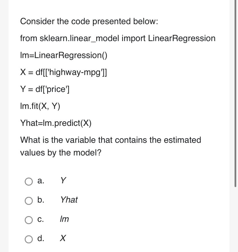 Consider the code presented below:
from sklearn.linear_model import LinearRegression
Im=LinearRegression()
df[['highway-mpg']]
X =
Y = df['price']
Im.fit(X, Y)
Yhat-Im.predict(X)
What is the variable that contains the estimated
values by the model?
O a.
O b.
C.
Y
Yhat
Im
O d. X