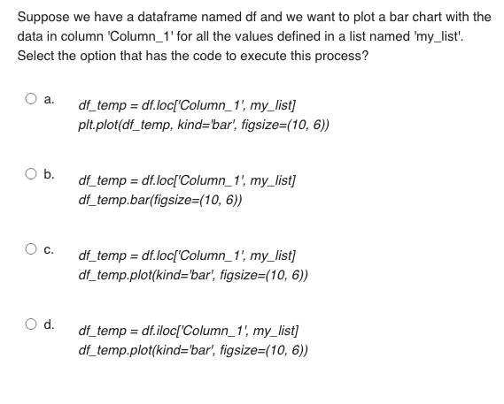 Suppose we have a dataframe named df and we want to plot a bar chart with the
data in column 'Column_1' for all the values defined in a list named 'my_list'.
Select the option that has the code to execute this process?
a.
b.
df_temp = df.loc['Column_1', my_list]
plt.plot(df_temp, kind='bar', figsize=(10, 6))
d.
df_temp = df.loc['Column_1', my_list]
df_temp.bar(figsize=(10, 6))
C. df_temp=df.loc['Column_1', my_list]
df_temp.plot(kind='bar', figsize=(10, 6))
df_temp=df.iloc['Column_1', my_list]
df_temp.plot(kind='bar', figsize=(10, 6))
