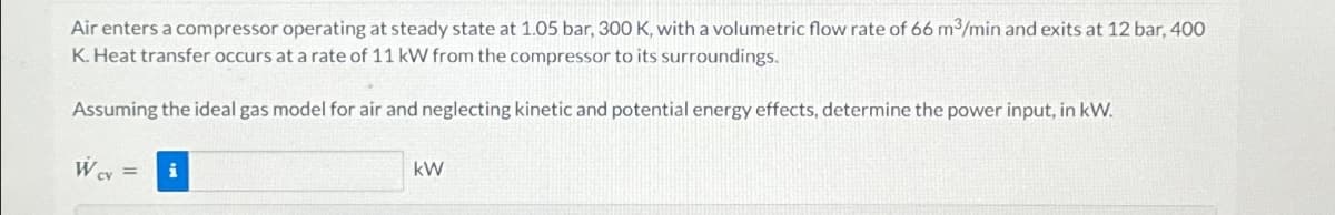 Air enters a compressor operating at steady state at 1.05 bar, 300 K, with a volumetric flow rate of 66 m³/min and exits at 12 bar, 400
K. Heat transfer occurs at a rate of 11 kW from the compressor to its surroundings.
Assuming the ideal gas model for air and neglecting kinetic and potential energy effects, determine the power input, in kW.
= i
W₁x-
CV
kW